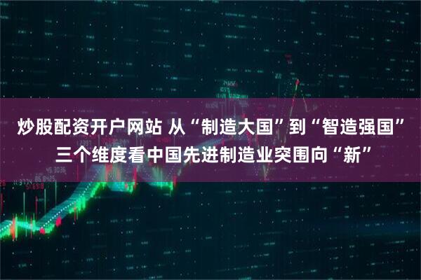 炒股配资开户网站 从“制造大国”到“智造强国” 三个维度看中国先进制造业突围向“新”