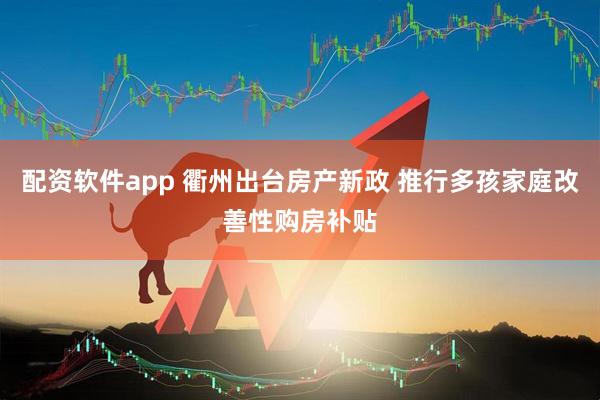 配资软件app 衢州出台房产新政 推行多孩家庭改善性购房补贴