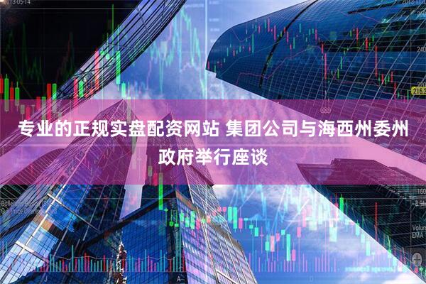 专业的正规实盘配资网站 集团公司与海西州委州政府举行座谈
