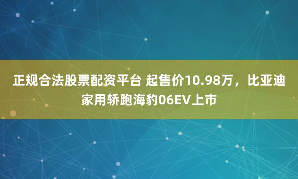 正规合法股票配资平台 起售价10.98万，比亚迪家用轿跑海豹06EV上市