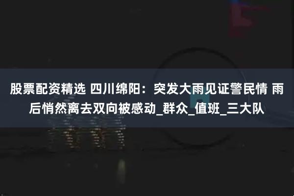 股票配资精选 四川绵阳：突发大雨见证警民情 雨后悄然离去双向被感动_群众_值班_三大队