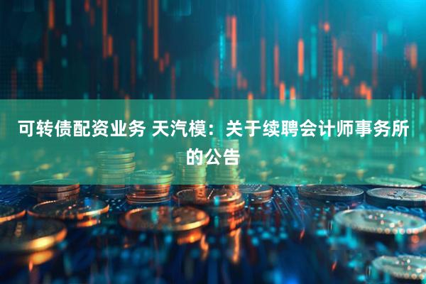 可转债配资业务 天汽模：关于续聘会计师事务所的公告