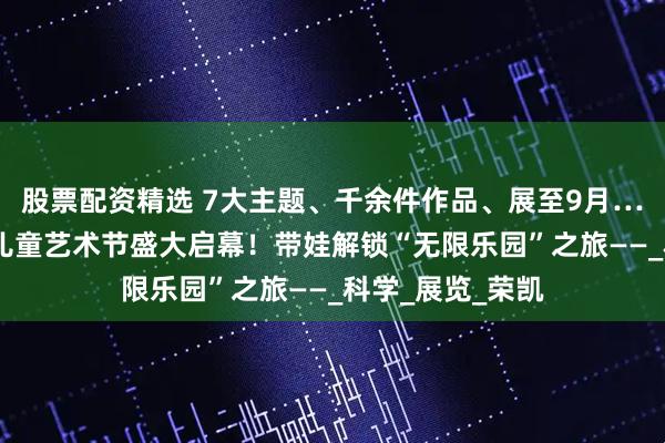 股票配资精选 7大主题、千余件作品、展至9月…… 第二届宋庄儿童艺术节盛大启幕！带娃解锁“无限乐园”之旅——_科学_展览_荣凯