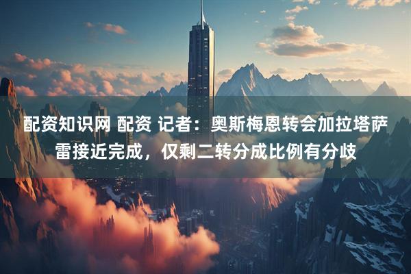 配资知识网 配资 记者：奥斯梅恩转会加拉塔萨雷接近完成，仅剩二转分成比例有分歧
