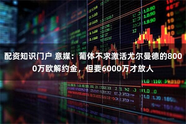 配资知识门户 意媒：葡体不求激活尤尔曼德的8000万欧解约金，但要6000万才放人