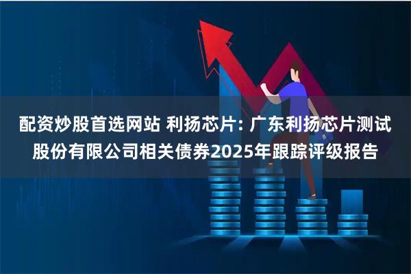 配资炒股首选网站 利扬芯片: 广东利扬芯片测试股份有限公司相关债券2025年跟踪评级报告