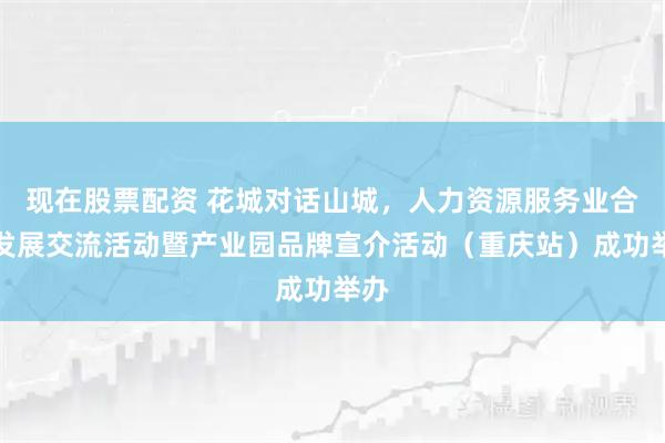 现在股票配资 花城对话山城，人力资源服务业合作发展交流活动暨产业园品牌宣介活动（重庆站）成功举办